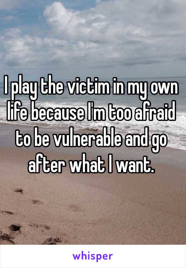 I play the victim in my own life because I'm too afraid to be vulnerable and go after what I want.