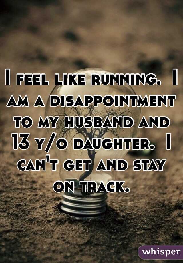 I feel like running.  I am a disappointment to my husband and 13 y/o daughter.  I can't get and stay on track.