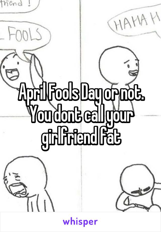 April Fools Day or not. You dont call your girlfriend fat