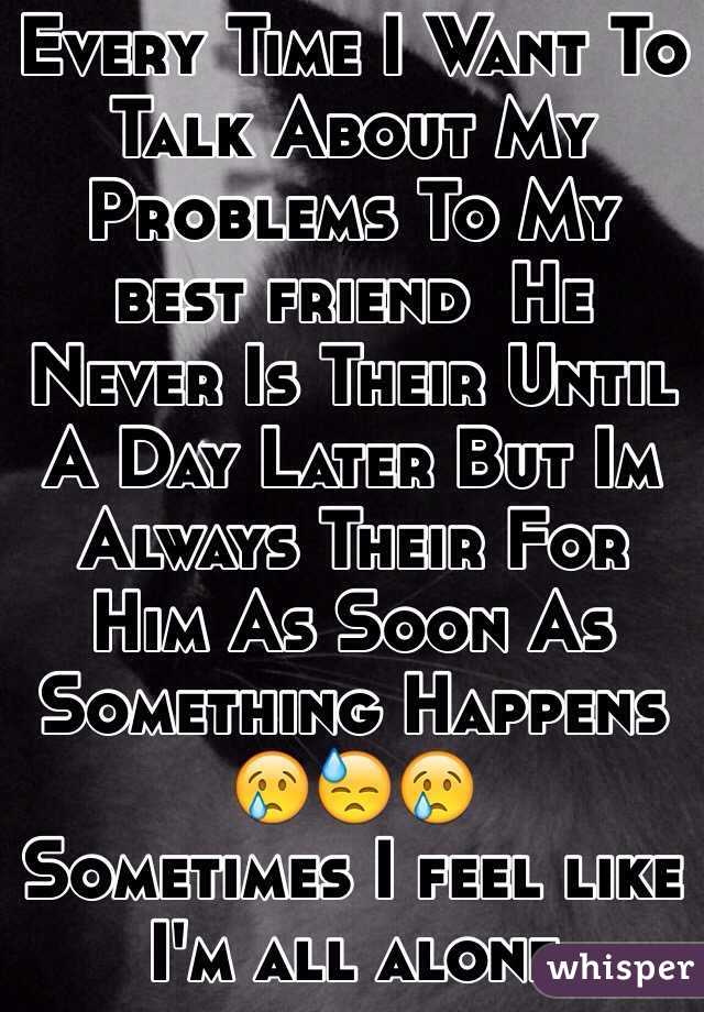 Every Time I Want To Talk About My Problems To My best friend  He Never Is Their Until A Day Later But Im Always Their For Him As Soon As Something Happens 
😢😓😢
Sometimes I feel like I'm all alone