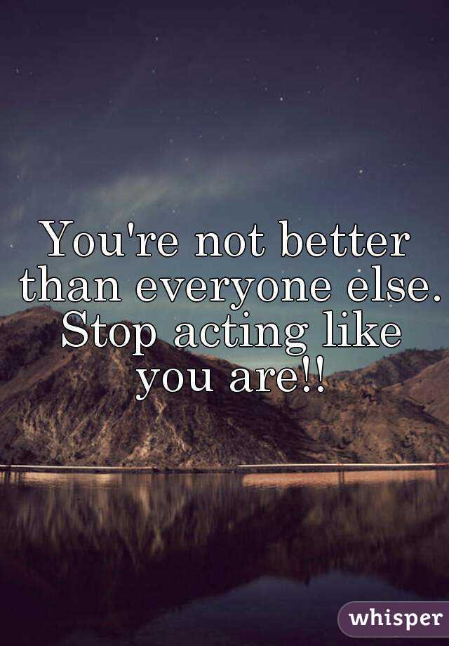 You're not better than everyone else. Stop acting like you are!!