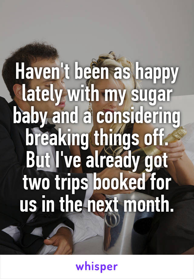 Haven't been as happy lately with my sugar baby and a considering breaking things off. But I've already got two trips booked for us in the next month.