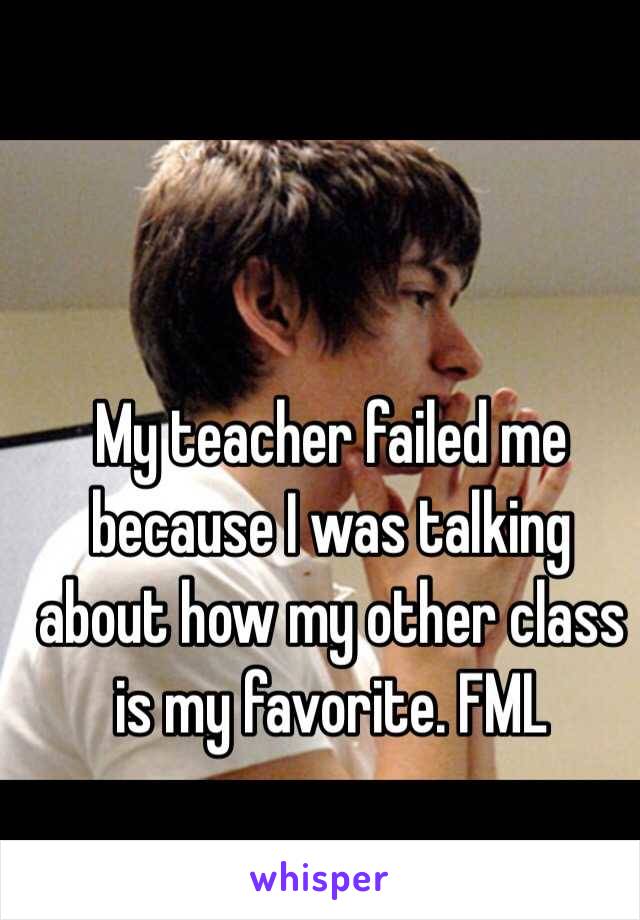 My teacher failed me because I was talking about how my other class is my favorite. FML