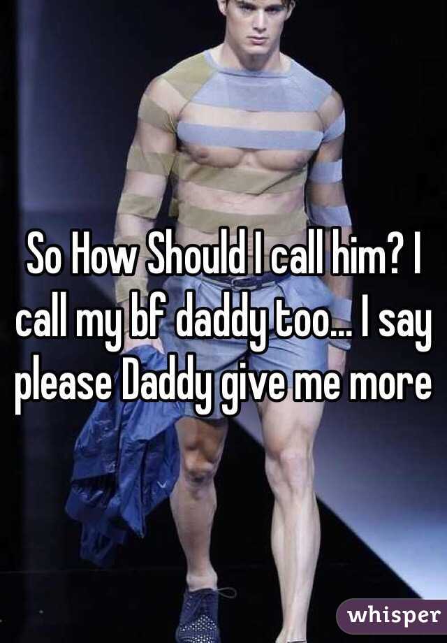 So How Should I call him? I call my bf daddy too... I say please Daddy give me more 