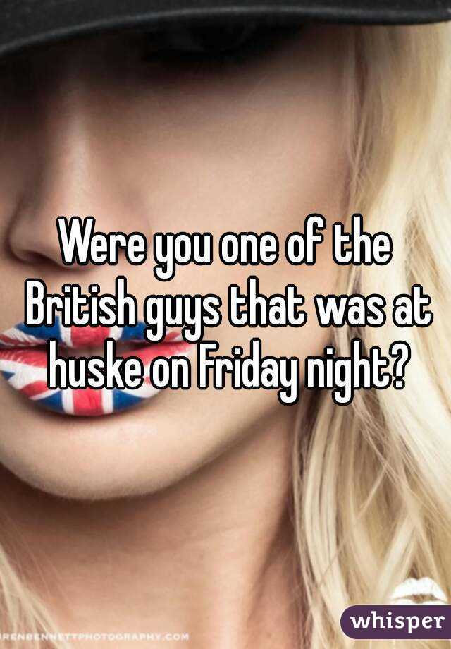 Were you one of the British guys that was at huske on Friday night?