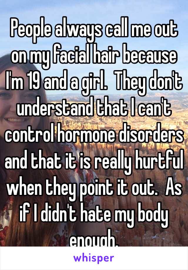 People always call me out on my facial hair because I'm 19 and a girl.  They don't understand that I can't control hormone disorders and that it is really hurtful when they point it out.  As if I didn't hate my body enough.