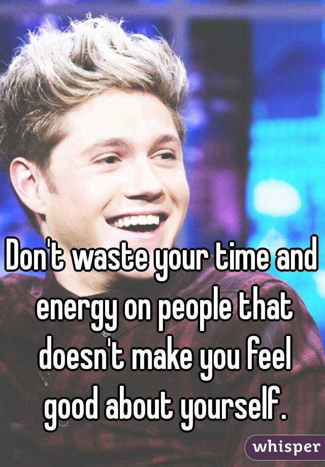 Don't waste your time and energy on people that doesn't make you feel good about yourself.
