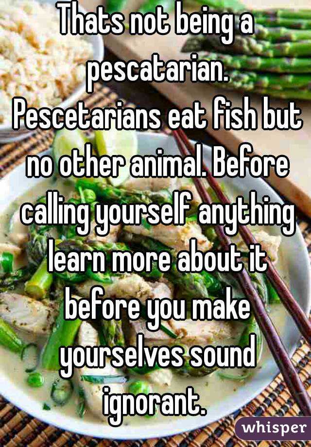 Thats not being a pescatarian. Pescetarians eat fish but no other animal. Before calling yourself anything learn more about it before you make yourselves sound ignorant. 