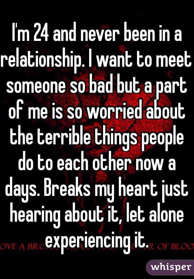 I'm 24 and never been in a relationship. I want to meet someone so bad but a part of me is so worried about the terrible things people do to each other now a days. Breaks my heart just hearing about it, let alone experiencing it. 