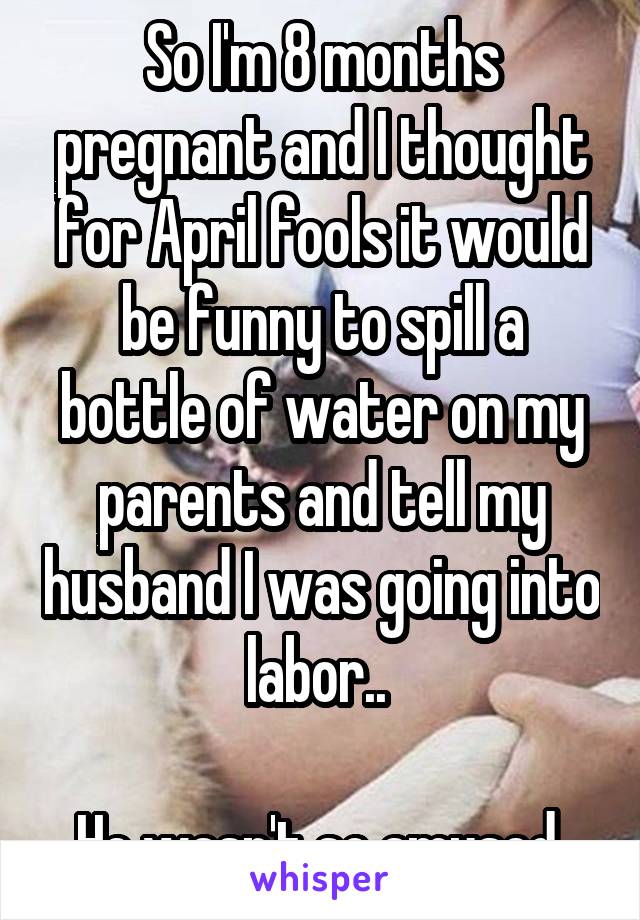 So I'm 8 months pregnant and I thought for April fools it would be funny to spill a bottle of water on my parents and tell my husband I was going into labor.. 

He wasn't so amused 