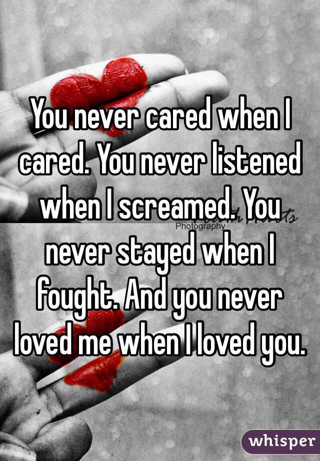 You never cared when I cared. You never listened when I screamed. You never stayed when I fought. And you never loved me when I loved you. 