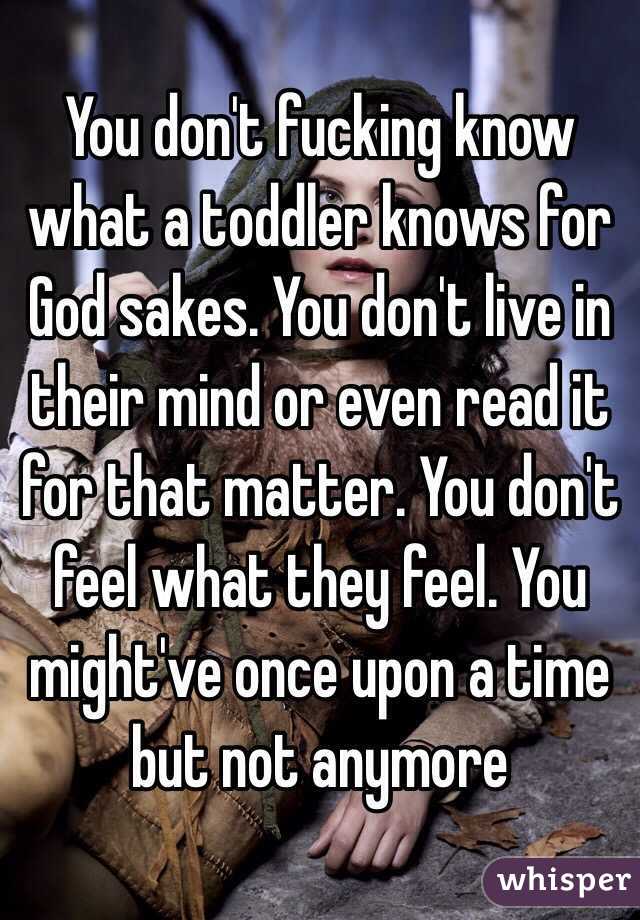 You don't fucking know what a toddler knows for God sakes. You don't live in their mind or even read it for that matter. You don't feel what they feel. You might've once upon a time but not anymore