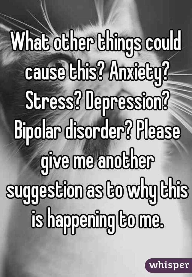 What other things could cause this? Anxiety? Stress? Depression? Bipolar disorder? Please give me another suggestion as to why this is happening to me.