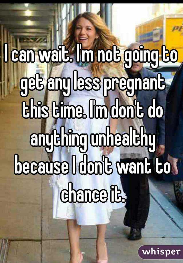 I can wait. I'm not going to get any less pregnant this time. I'm don't do anything unhealthy because I don't want to chance it.