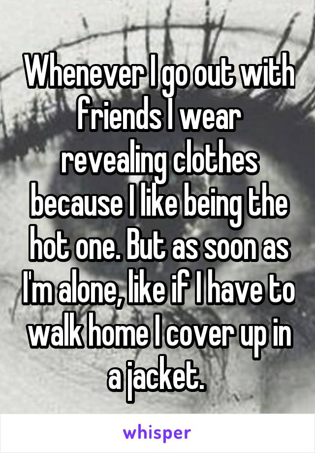 Whenever I go out with friends I wear revealing clothes because I like being the hot one. But as soon as I'm alone, like if I have to walk home I cover up in a jacket. 