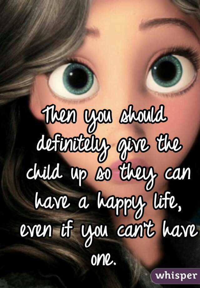 Then you should definitely give the child up so they can have a happy life, even if you can't have one. 