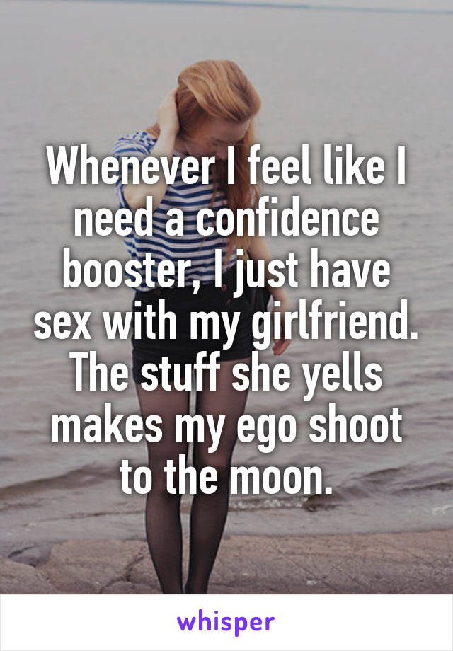 Whenever I feel like I need a confidence booster, I just have sex with my girlfriend. The stuff she yells makes my ego shoot to the moon.