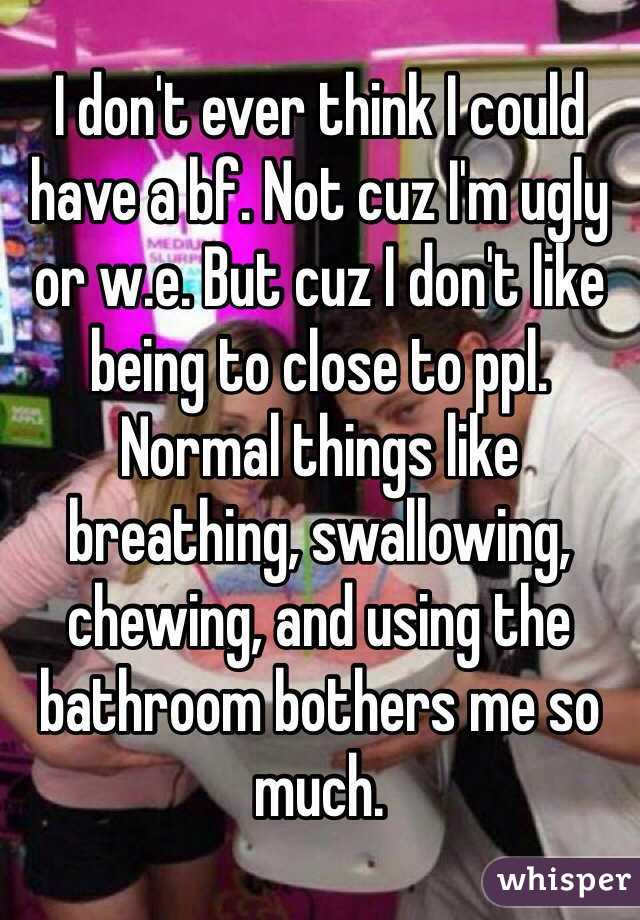 I don't ever think I could have a bf. Not cuz I'm ugly or w.e. But cuz I don't like being to close to ppl. Normal things like breathing, swallowing, chewing, and using the bathroom bothers me so much. 