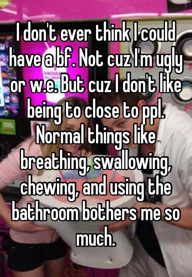 I don't ever think I could have a bf. Not cuz I'm ugly or w.e. But cuz I don't like being to close to ppl. Normal things like breathing, swallowing, chewing, and using the bathroom bothers me so much. 