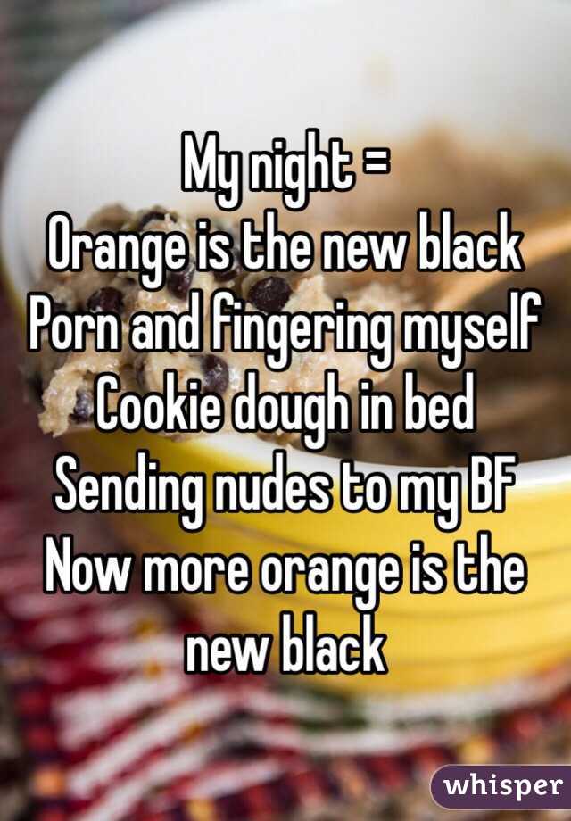 My night =
Orange is the new black
Porn and fingering myself
Cookie dough in bed
Sending nudes to my BF
Now more orange is the new black
