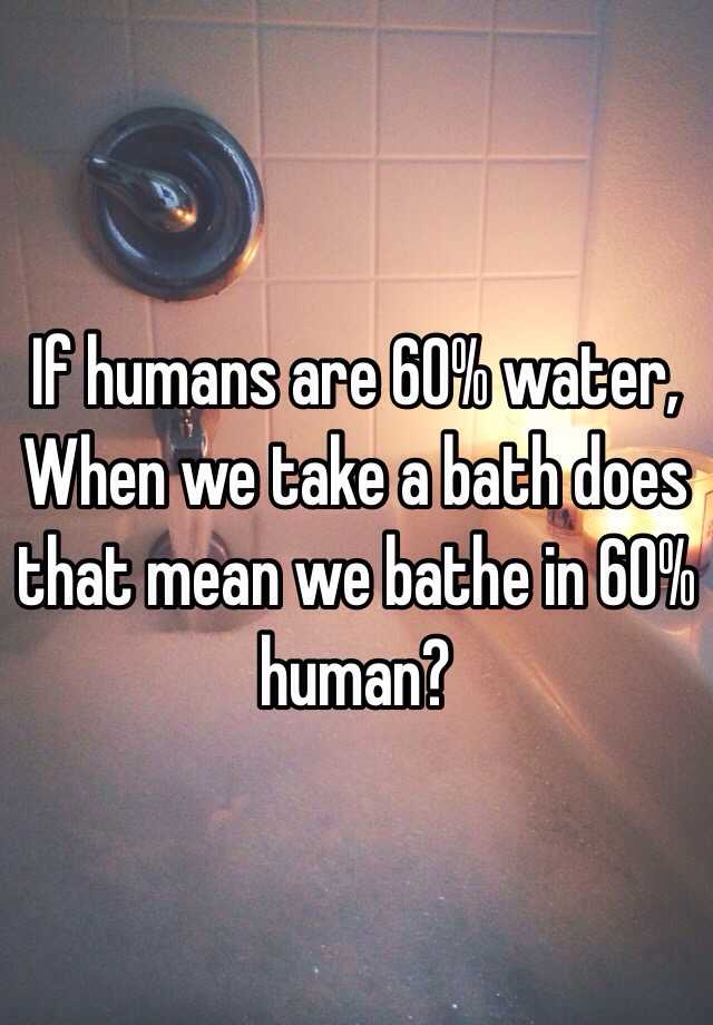 if-humans-are-60-water-when-we-take-a-bath-does-that-mean-we-bathe-in