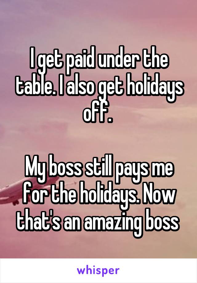 I get paid under the table. I also get holidays off. 

My boss still pays me for the holidays. Now that's an amazing boss 