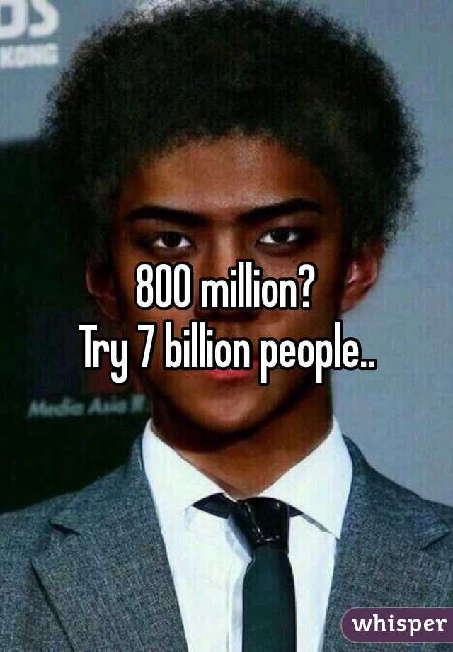 800 million?
Try 7 billion people..