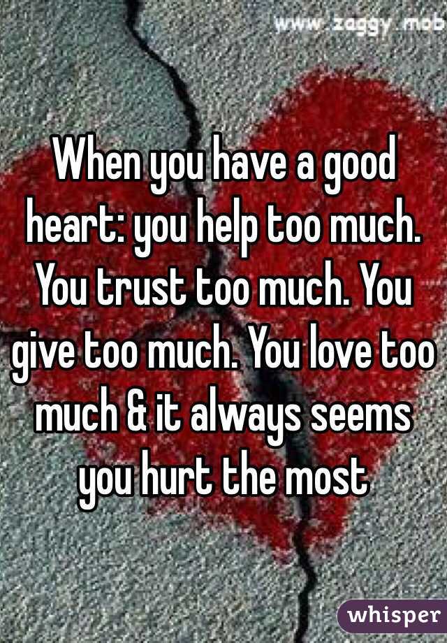 When you have a good heart: you help too much. You trust too much. You give too much. You love too much & it always seems you hurt the most