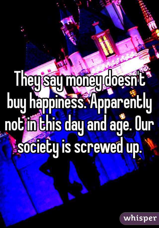 They say money doesn't buy happiness. Apparently not in this day and age. Our society is screwed up.