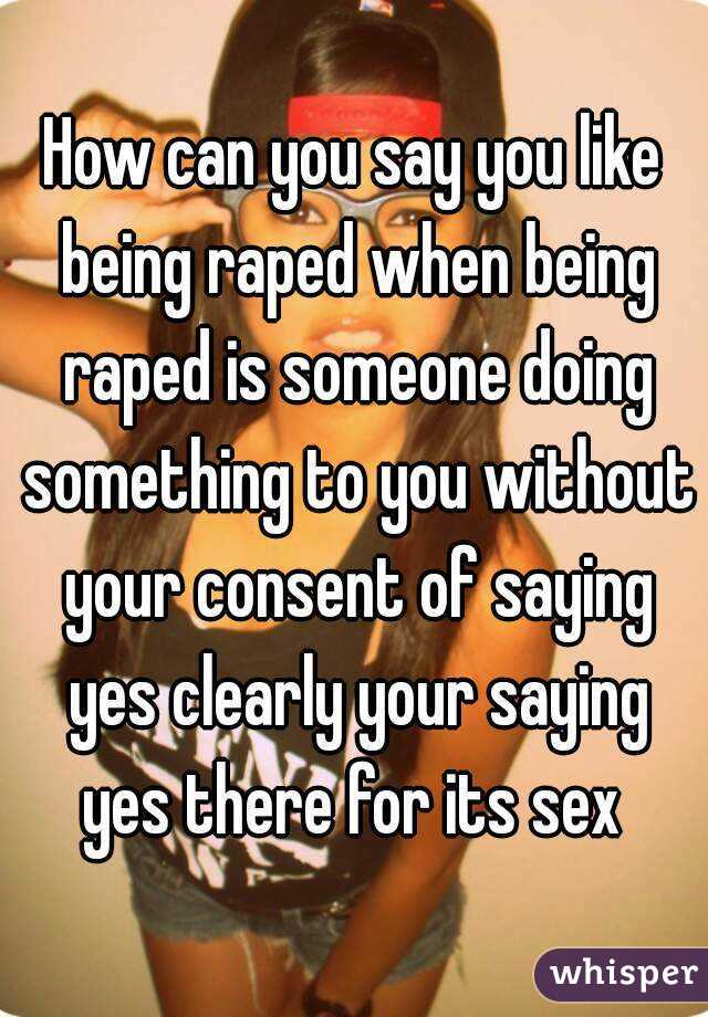 How can you say you like being raped when being raped is someone doing something to you without your consent of saying yes clearly your saying yes there for its sex 