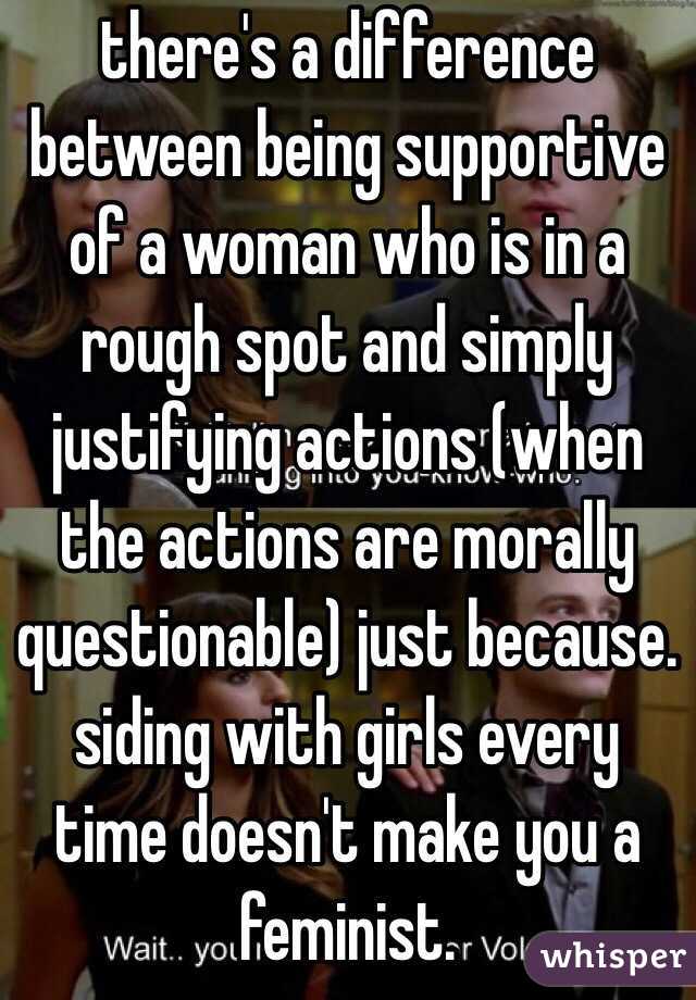 there's a difference between being supportive of a woman who is in a rough spot and simply justifying actions (when the actions are morally questionable) just because. siding with girls every time doesn't make you a feminist. 