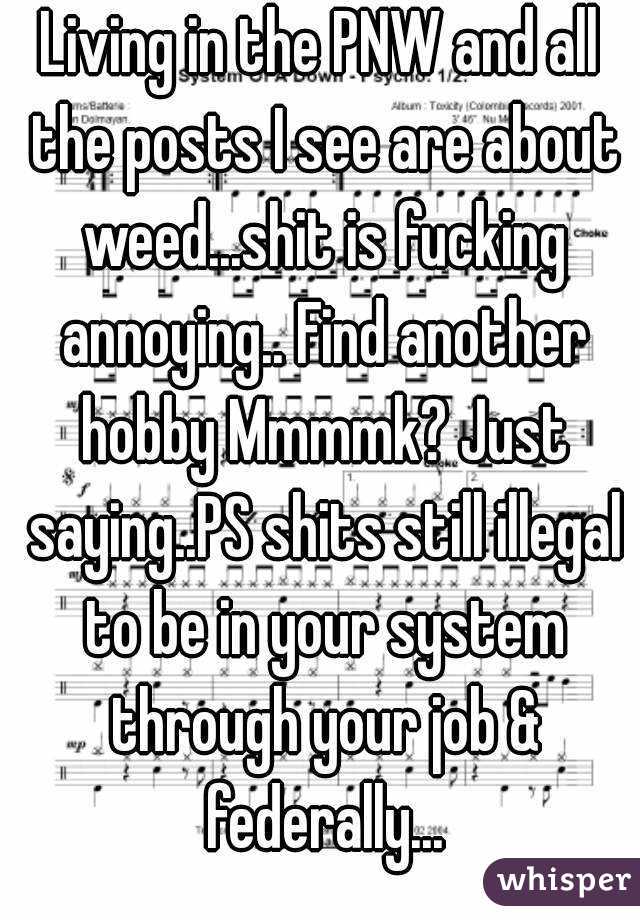 Living in the PNW and all the posts I see are about weed...shit is fucking annoying.. Find another hobby Mmmmk? Just saying..PS shits still illegal to be in your system through your job & federally...