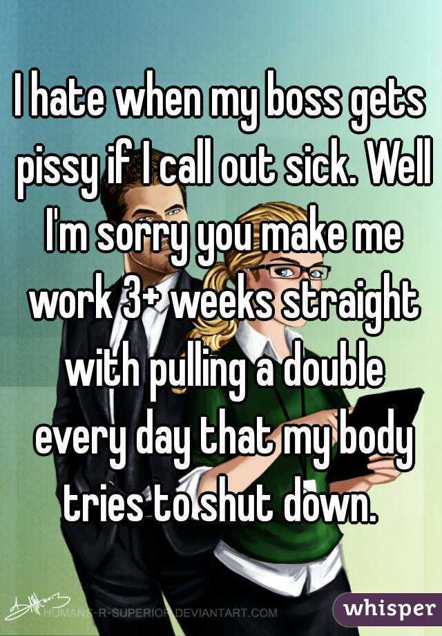 I hate when my boss gets pissy if I call out sick. Well I'm sorry you make me work 3+ weeks straight with pulling a double every day that my body tries to shut down. 