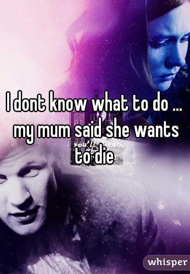 I dont know what to do … my mum said she wants to die 