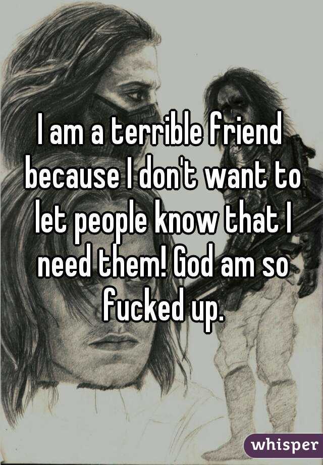 I am a terrible friend because I don't want to let people know that I need them! God am so fucked up.