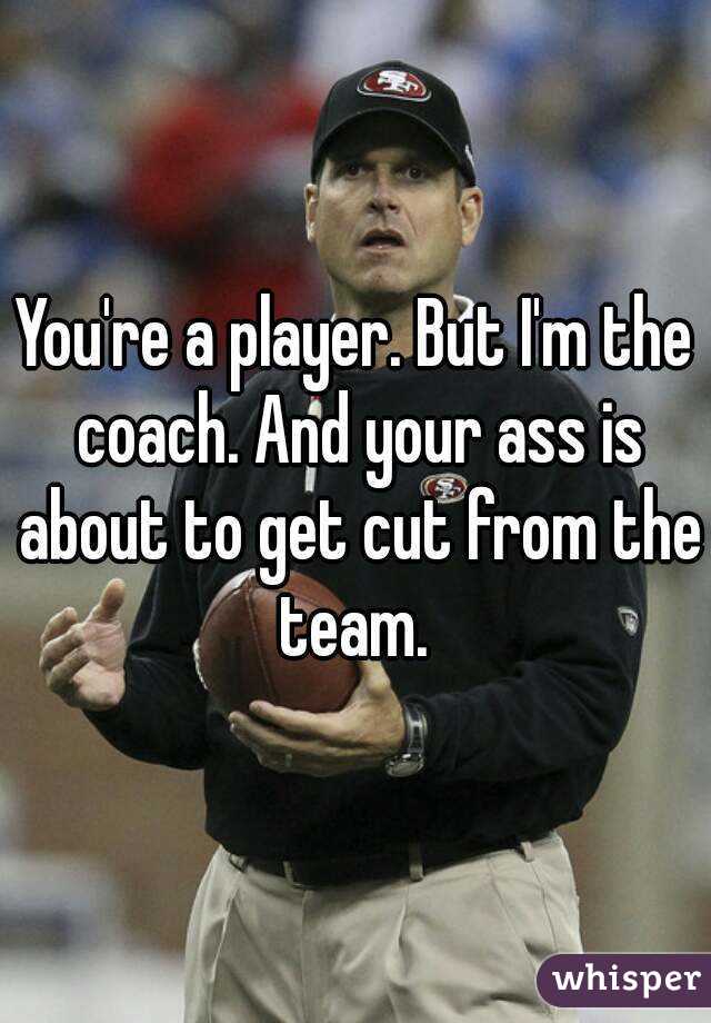 You're a player. But I'm the coach. And your ass is about to get cut from the team. 