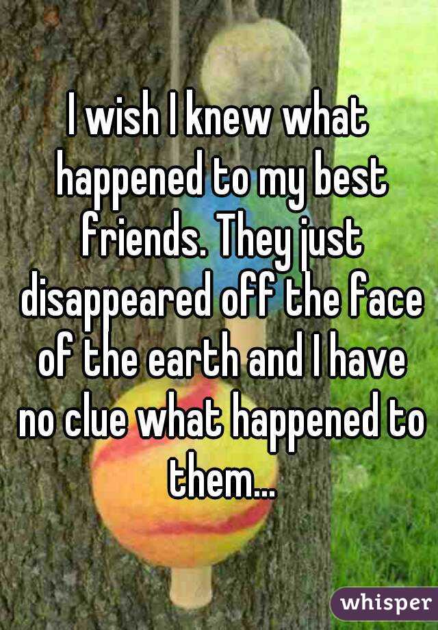 I wish I knew what happened to my best friends. They just disappeared off the face of the earth and I have no clue what happened to them...