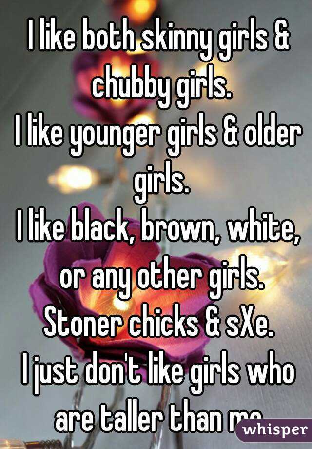 I like both skinny girls & chubby girls.
I like younger girls & older girls.
I like black, brown, white, or any other girls.
Stoner chicks & sXe.
I just don't like girls who are taller than me.