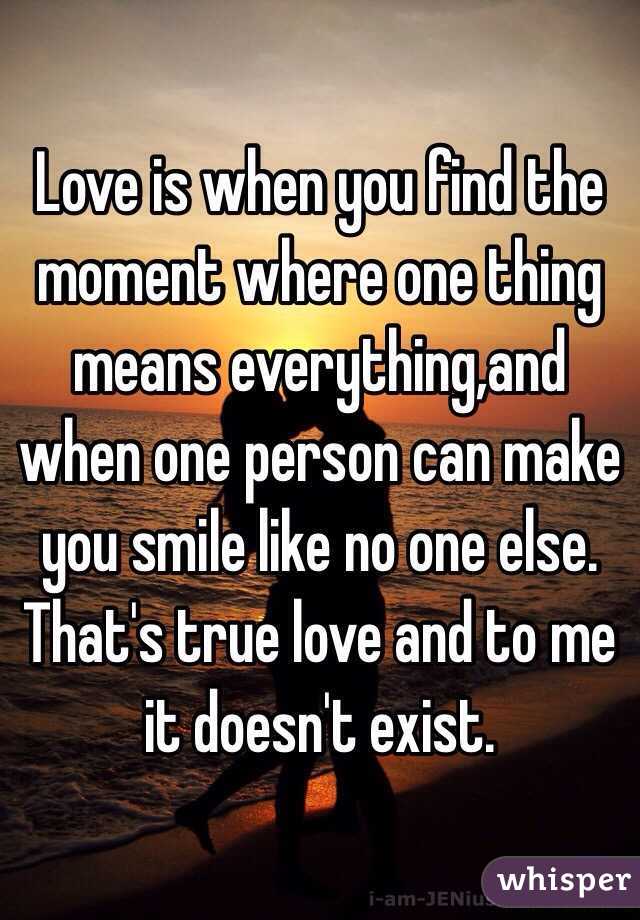 Love is when you find the moment where one thing means everything,and when one person can make you smile like no one else. That's true love and to me it doesn't exist. 