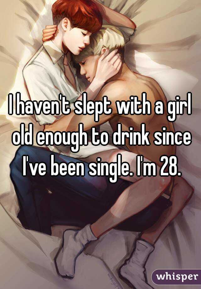 I haven't slept with a girl old enough to drink since I've been single. I'm 28.