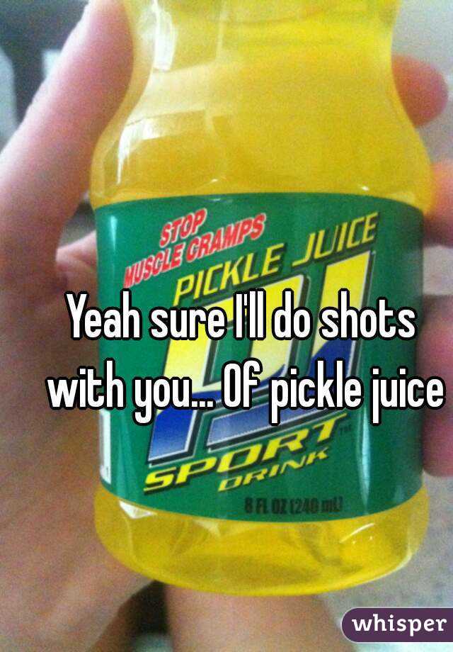 Yeah sure I'll do shots with you... Of pickle juice