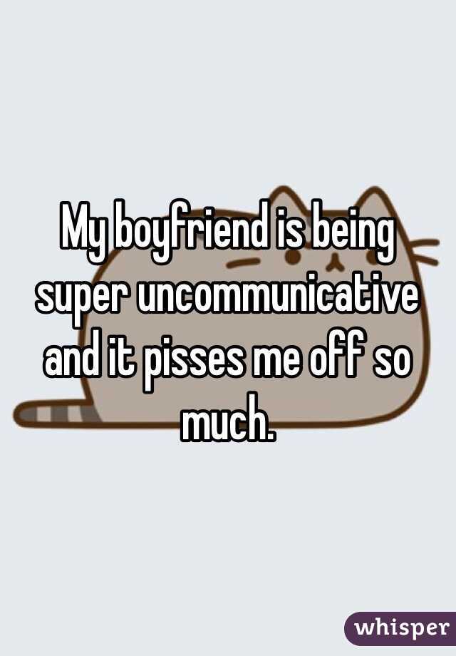 My boyfriend is being super uncommunicative and it pisses me off so much. 