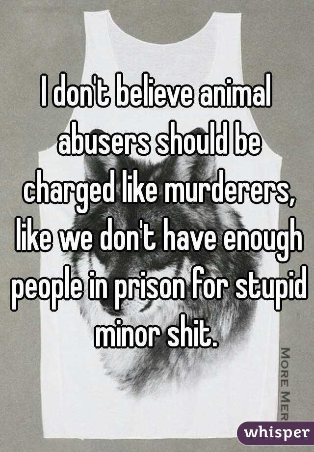 I don't believe animal abusers should be charged like murderers, like we don't have enough people in prison for stupid minor shit. 