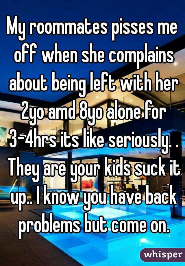 My roommates pisses me off when she complains about being left with her 2yo amd 8yo alone for 3-4hrs its like seriously. . They are your kids suck it up.. I know you have back problems but come on.