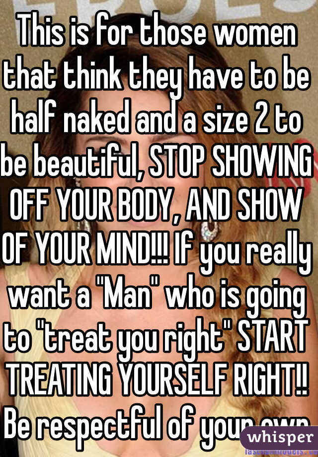 This is for those women that think they have to be half naked and a size 2 to be beautiful, STOP SHOWING OFF YOUR BODY, AND SHOW OF YOUR MIND!!! If you really want a "Man" who is going to "treat you right" START TREATING YOURSELF RIGHT!! Be respectful of your own body!! YOU ARE BEAUTIFUL!!! 
#bethechange