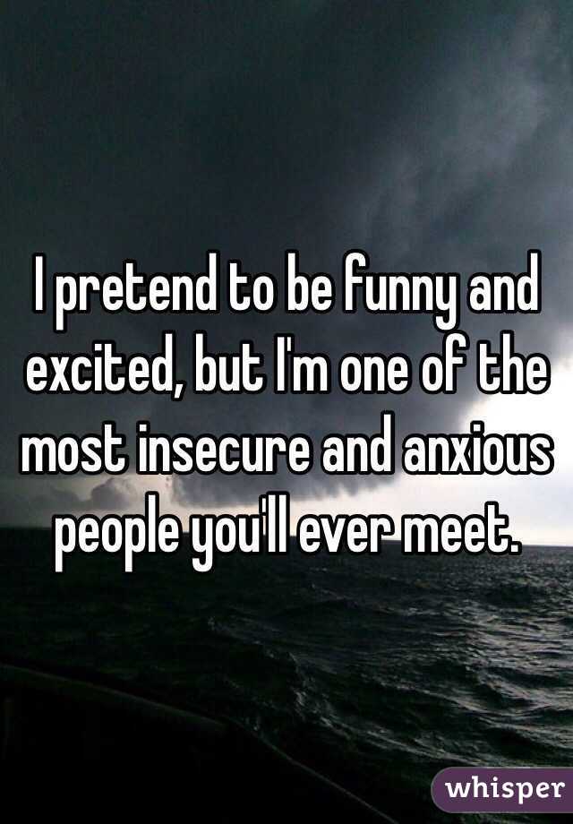I pretend to be funny and excited, but I'm one of the most insecure and anxious people you'll ever meet.
