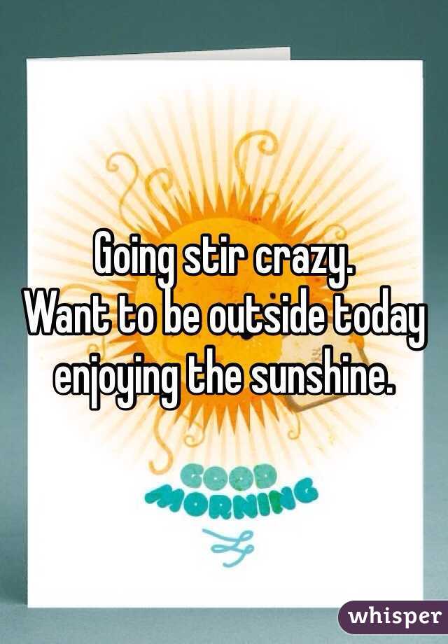 Going stir crazy. 
Want to be outside today enjoying the sunshine. 