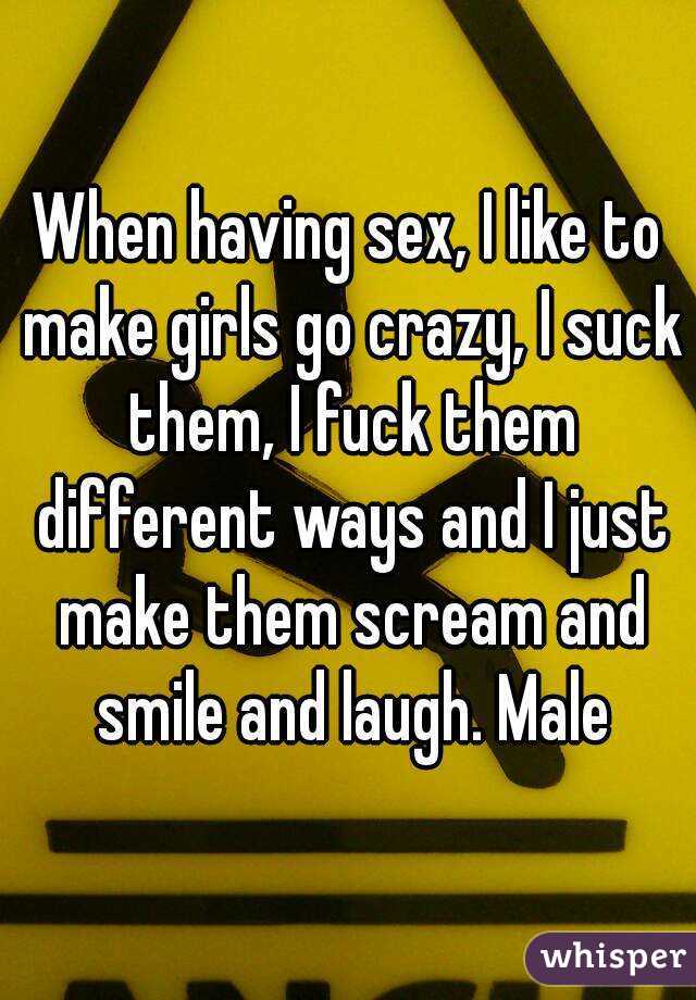 When having sex, I like to make girls go crazy, I suck them, I fuck them different ways and I just make them scream and smile and laugh. Male