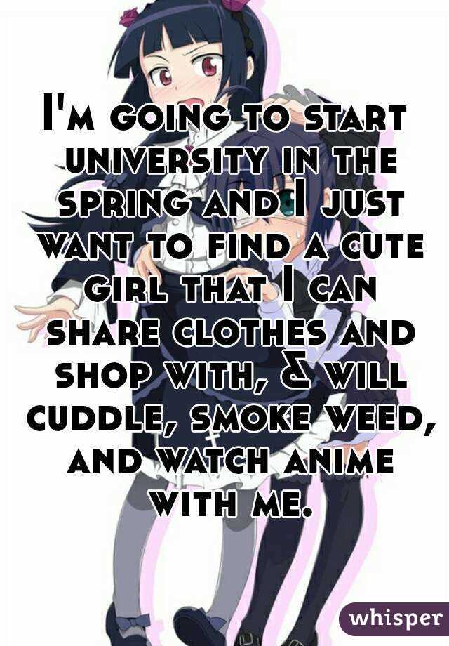 I'm going to start university in the spring and I just want to find a cute girl that I can share clothes and shop with, & will cuddle, smoke weed, and watch anime with me.
