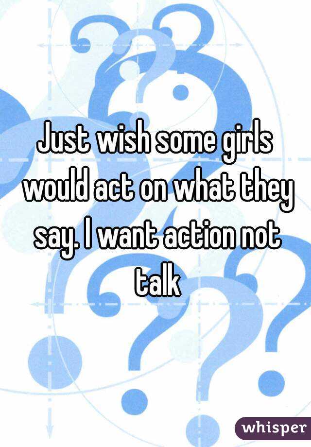 Just wish some girls would act on what they say. I want action not talk